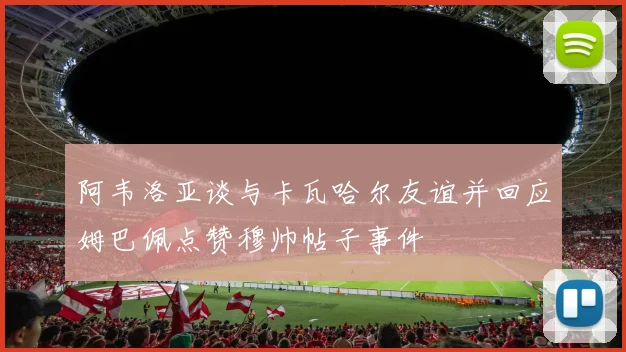 阿韦洛亚谈与卡瓦哈尔友谊并回应姆巴佩点赞穆帅帖子事件