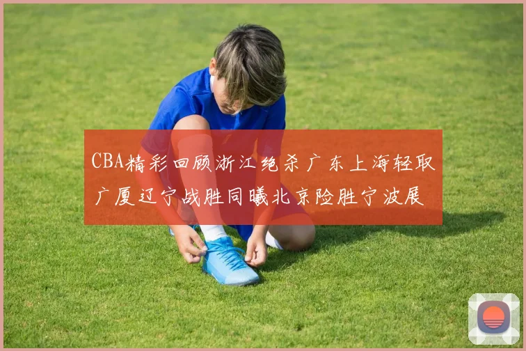 CBA精彩回顾浙江绝杀广东上海轻取广厦辽宁战胜同曦北京险胜宁波展现强队风采