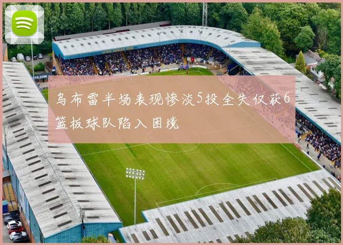 乌布雷半场表现惨淡5投全失仅获6篮板球队陷入困境