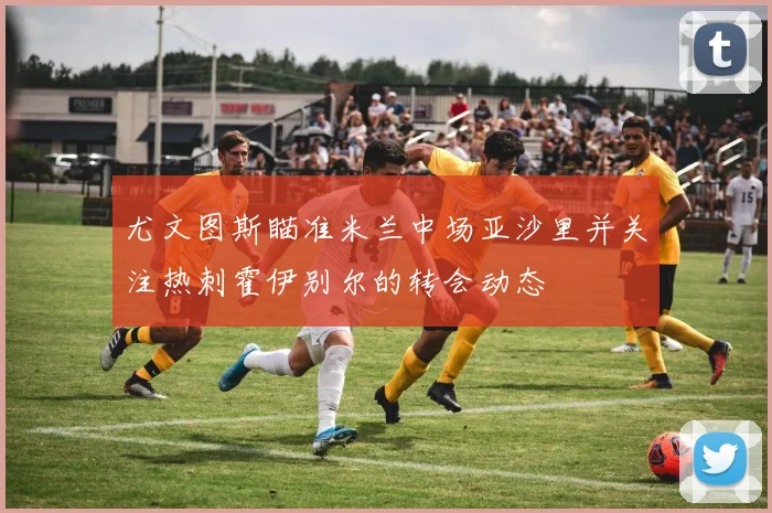 尤文图斯瞄准米兰中场亚沙里并关注热刺霍伊别尔的转会动态