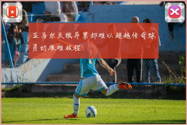 亚马尔天赋异禀却难以超越传奇球员的艰难旅程