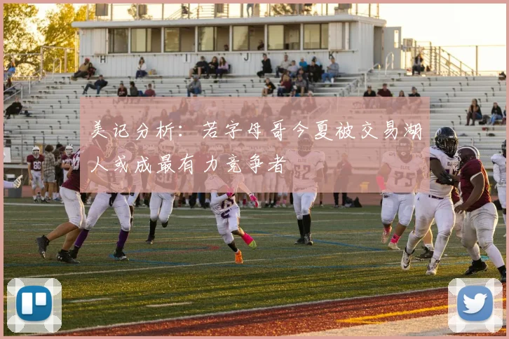 美记分析：若字母哥今夏被交易湖人或成最有力竞争者