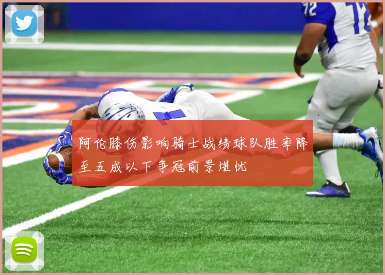 阿伦膝伤影响骑士战绩球队胜率降至五成以下争冠前景堪忧