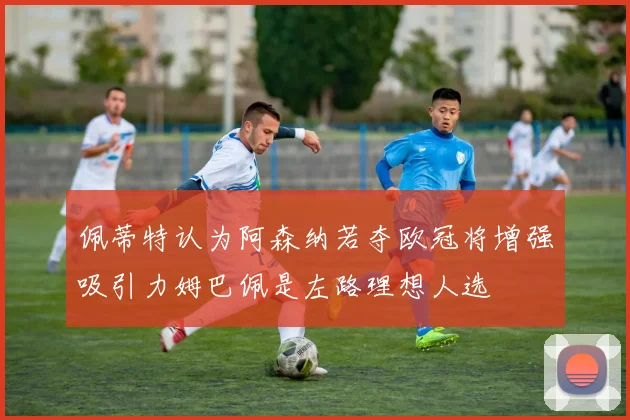 佩蒂特认为阿森纳若夺欧冠将增强吸引力姆巴佩是左路理想人选