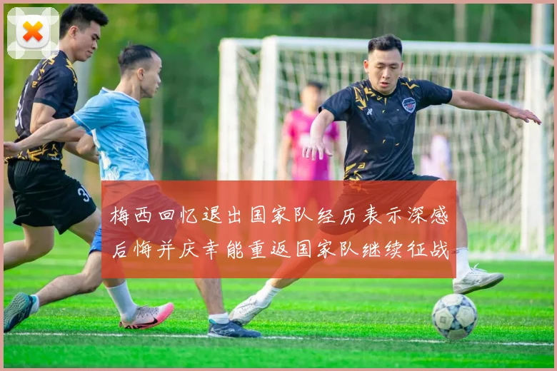 梅西回忆退出国家队经历表示深感后悔并庆幸能重返国家队继续征战