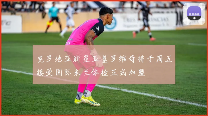 克罗地亚新星亚基罗维奇将于周五接受国际米兰体检正式加盟