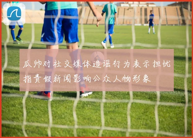 瓜帅对社交媒体造谣行为表示担忧指责假新闻影响公众人物形象