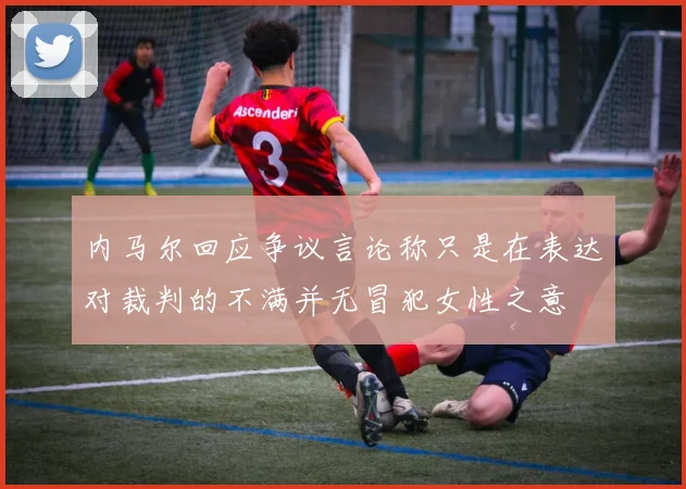 内马尔回应争议言论称只是在表达对裁判的不满并无冒犯女性之意