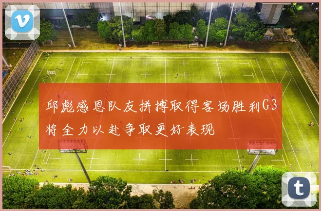 邱彪感恩队友拼搏取得客场胜利G3将全力以赴争取更好表现