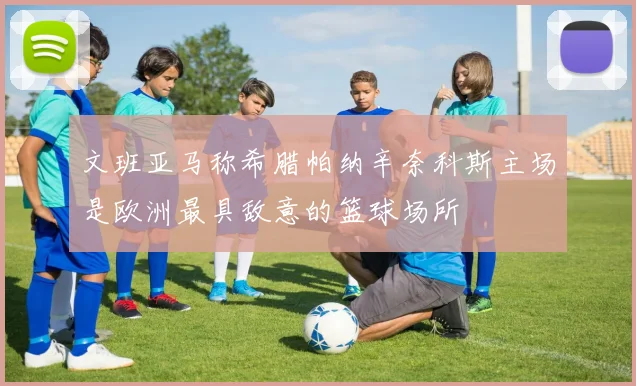 文班亚马称希腊帕纳辛奈科斯主场是欧洲最具敌意的篮球场所