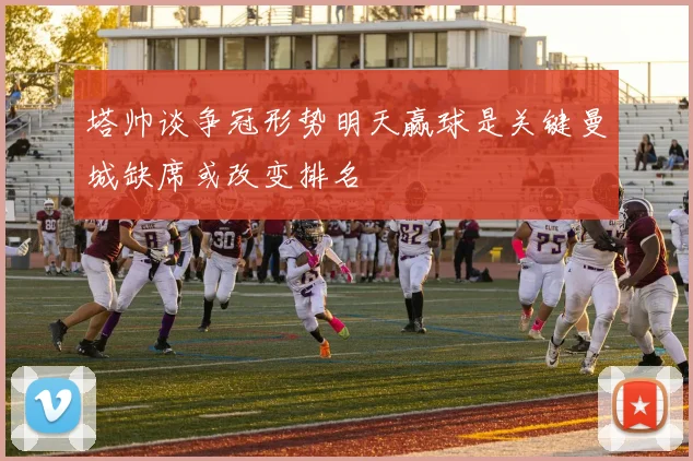 塔帅谈争冠形势明天赢球是关键曼城缺席或改变排名
