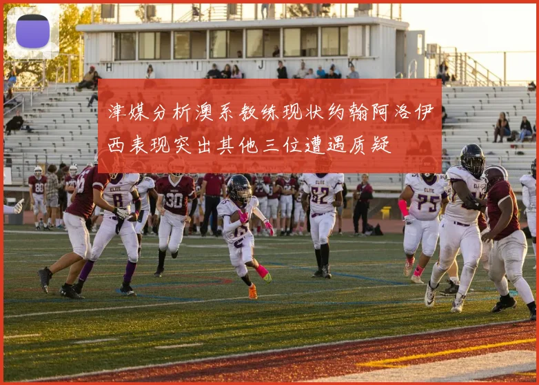 津媒分析澳系教练现状约翰阿洛伊西表现突出其他三位遭遇质疑