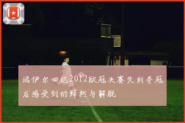 诺伊尔回忆2012欧冠决赛失利夺冠后感受到的释然与解脱