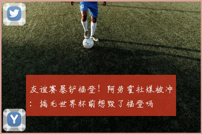 友谊赛暴铲福登！阿劳霍社媒被冲：搞毛世界杯前想毁了福登吗