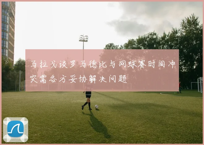 马拉戈谈罗马德比与网球赛时间冲突需各方妥协解决问题
