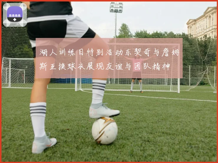 湖人训练日特别活动东契奇与詹姆斯互换球衣展现友谊与团队精神