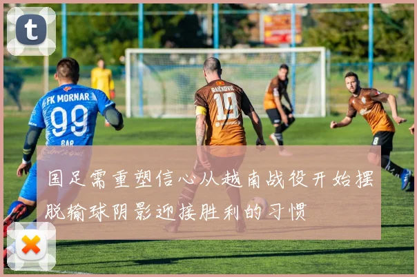 国足需重塑信心从越南战役开始摆脱输球阴影迎接胜利的习惯