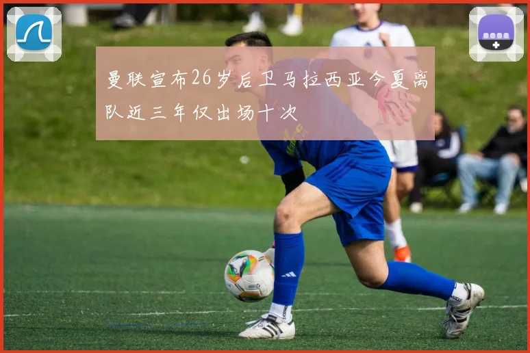 曼联宣布26岁后卫马拉西亚今夏离队近三年仅出场十次